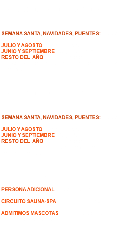  APARTAMENTO DOS HABITACIONES SEMANA SANTA, NAVIDADES, PUENTES: 160,00 € / noche. JULIO Y AGOSTO: 170,00 € / noche. JUNIO Y SEPTIEMBRE: 160,00 € / noche. RESTO DEL AÑO: 150,00 € / noche. (Capacidad 4 personas, quinta y sexta serían persona adicional). APARTAMENTO UNA HABITACIÓN SEMANA SANTA, NAVIDADES, PUENTES: 130,00 € / noche. JULIO Y AGOSTO: 140,00 € / noche. JUNIO Y SEPTIEMBRE: 130,00 € / noche. RESTO DEL AÑO: 120,00 € / noche. (Capacidad 2 personas, tercera y cuarta serían persona adicional). OTROS CONCEPTOS PERSONA ADICIONAL: 25,00 € / noche. CIRCUITO SAUNA-SPA: Consultar Temporada. ADMITIMOS MASCOTAS: Suplemento de 5 € / noche por cada mascota. 